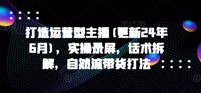 打造运营型主播(更新25年7月)，实操录屏，话术拆解，自然流带货打法-清风网创资源站
