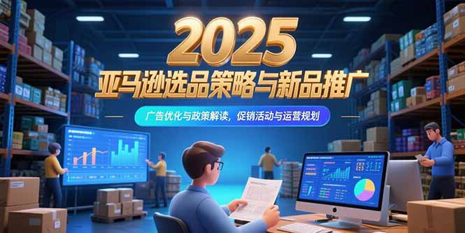2025亚马逊选品策略与新品推广，广告优化与政策解读，促销活动与运营规划-清风网创资源站