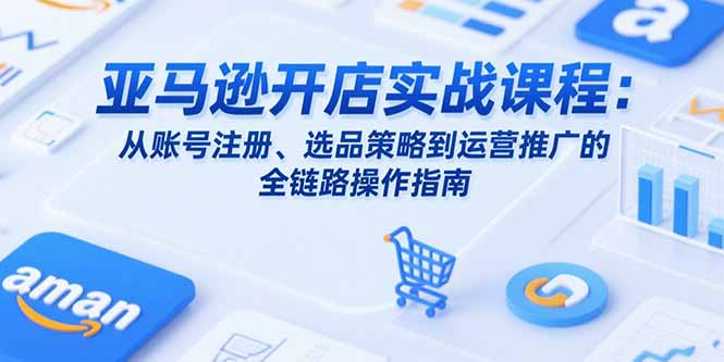 亚马逊开店实战课程：从账号注册、选品策略到运营推广的全链路操作指南-清风网创资源站