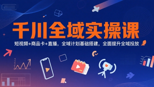 千川全域实操课，短视频+商品卡+直播，全域计划基础搭建，全面提升全域投放-清风网创资源站
