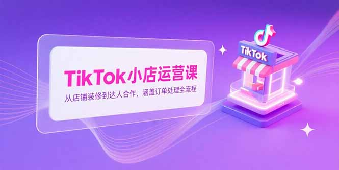 TikTok小店运营课，从店铺装修到达人合作，涵盖订单处理全流程-清风网创资源站