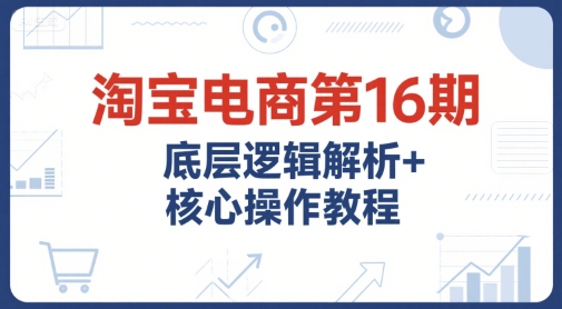 淘宝电商第16期，底层逻辑解析+核心操作教程，运营、推广提升能力的必学课程+配套资料-清风网创资源站