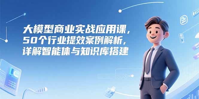 大模型商业实战应用课，50个行业提效案例解析，详解智能体与知识库搭建-清风网创资源站
